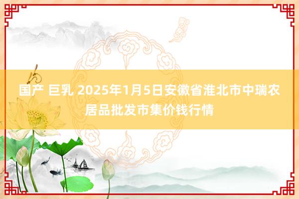 国产 巨乳 2025年1月5日安徽省淮北市中瑞农居品批发市集价钱行情