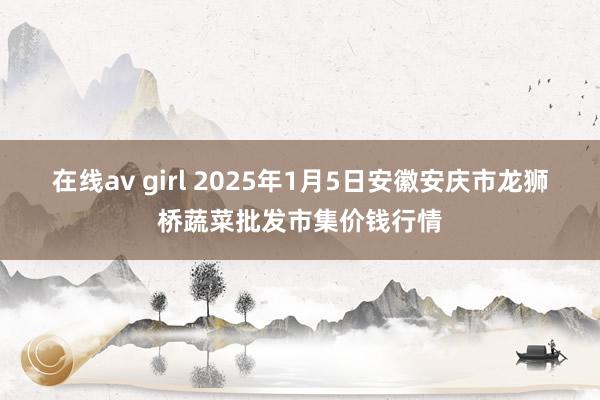 在线av girl 2025年1月5日安徽安庆市龙狮桥蔬菜批发市集价钱行情