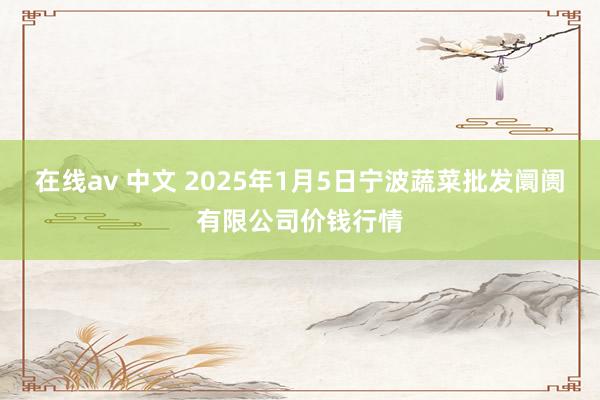 在线av 中文 2025年1月5日宁波蔬菜批发阛阓有限公司价钱行情