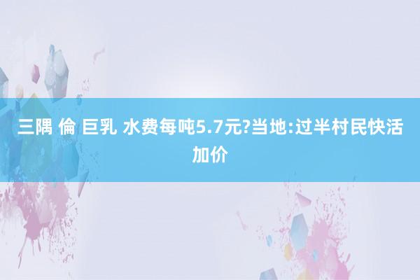 三隅 倫 巨乳 水费每吨5.7元?当地:过半村民快活加价
