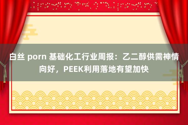 白丝 porn 基础化工行业周报:乙二醇供需神情向好,PEEK利用落地有望加快