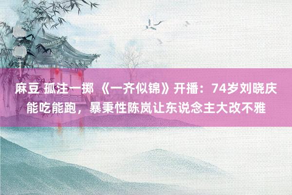 麻豆 孤注一掷 《一齐似锦》开播：74岁刘晓庆能吃能跑，暴秉性陈岚让东说念主大改不雅