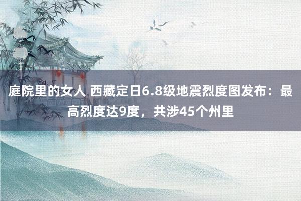 庭院里的女人 西藏定日6.8级地震烈度图发布：最高烈度达9度，共涉45个州里