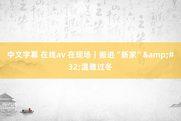 中文字幕 在线av 在现场｜搬进“新家”&#32;温雅过冬