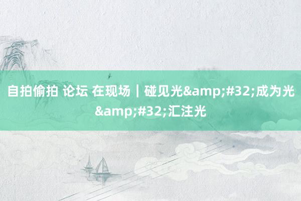 自拍偷拍 论坛 在现场｜碰见光&#32;成为光&#32;汇注光