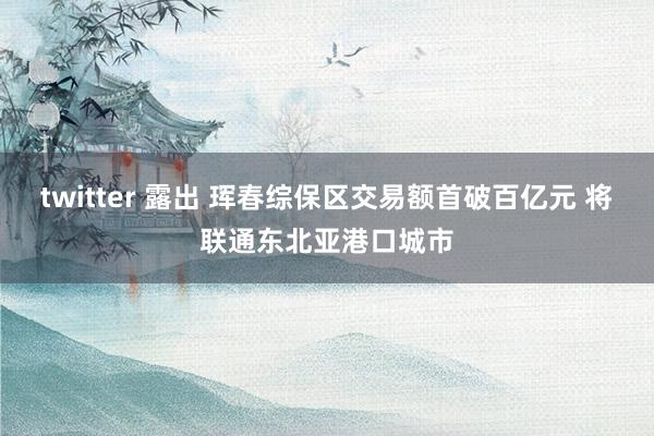 twitter 露出 珲春综保区交易额首破百亿元 将联通东北亚港口城市