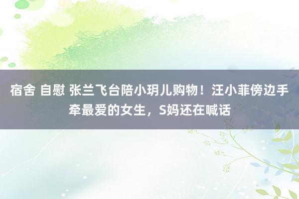 宿舍 自慰 张兰飞台陪小玥儿购物！汪小菲傍边手牵最爱的女生，S妈还在喊话