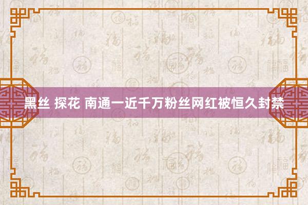 黑丝 探花 南通一近千万粉丝网红被恒久封禁