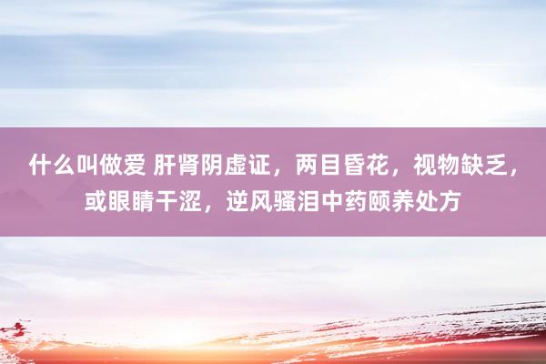 什么叫做爱 肝肾阴虚证，两目昏花，视物缺乏，或眼睛干涩，逆风骚泪中药颐养处方