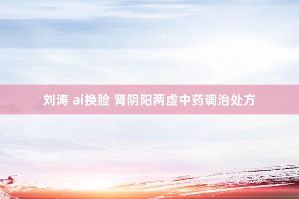 刘涛 ai换脸 肾阴阳两虚中药调治处方