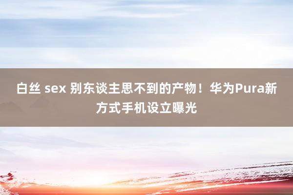 白丝 sex 别东谈主思不到的产物！华为Pura新方式手机设立曝光