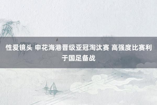 性爱镜头 申花海港晋级亚冠淘汰赛 高强度比赛利于国足备战