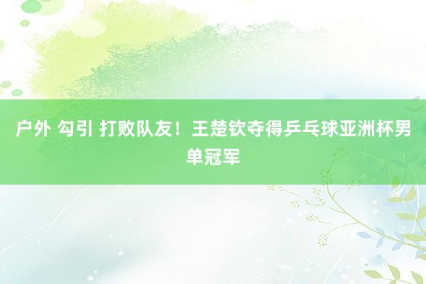 户外 勾引 打败队友！王楚钦夺得乒乓球亚洲杯男单冠军