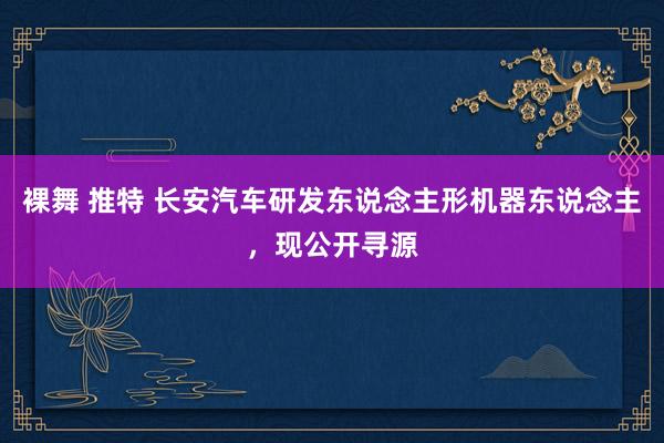 裸舞 推特 长安汽车研发东说念主形机器东说念主，现公开寻源