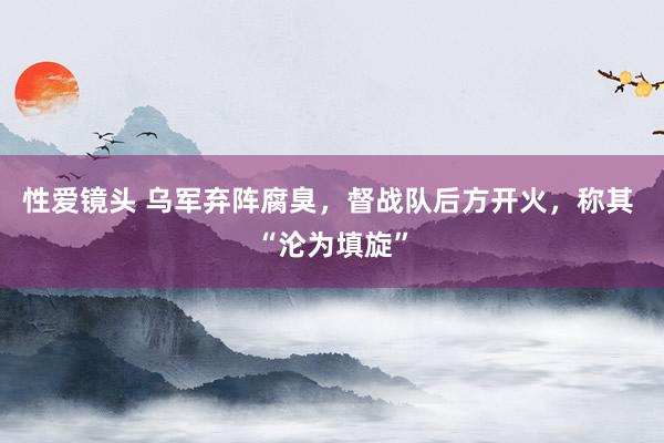 性爱镜头 乌军弃阵腐臭，督战队后方开火，称其 “沦为填旋”