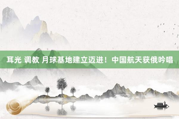 耳光 调教 月球基地建立迈进！中国航天获俄吟唱