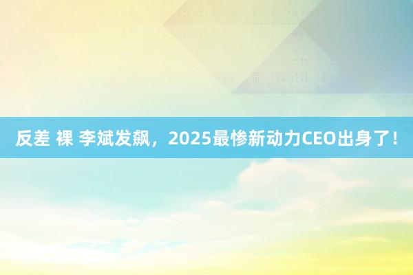 反差 裸 李斌发飙，2025最惨新动力CEO出身了！