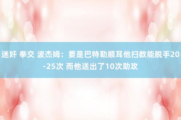 迷奸 拳交 波杰姆：要是巴特勒顺耳他扫数能脱手20-25次 而他送出了10次助攻