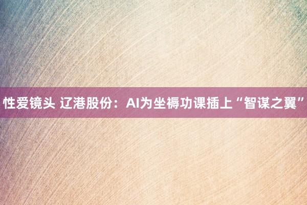 性爱镜头 辽港股份：AI为坐褥功课插上“智谋之翼”