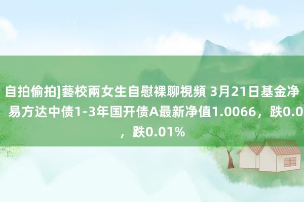 自拍偷拍]藝校兩女生自慰裸聊視頻 3月21日基金净值：易方达中债1-3年国开债A最新净值1.0066，跌0.01%