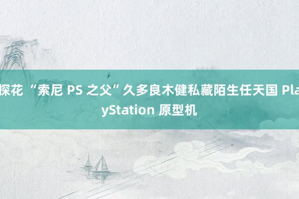 探花 “索尼 PS 之父”久多良木健私藏陌生任天国 PlayStation 原型机