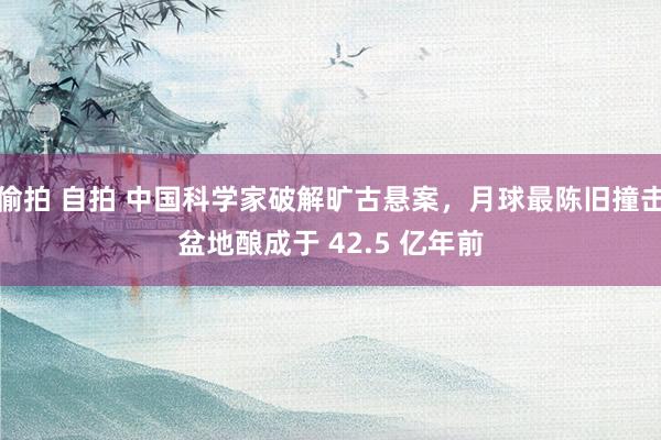 偷拍 自拍 中国科学家破解旷古悬案，月球最陈旧撞击盆地酿成于 42.5 亿年前