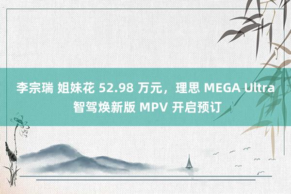 李宗瑞 姐妹花 52.98 万元，理思 MEGA Ultra 智驾焕新版 MPV 开启预订