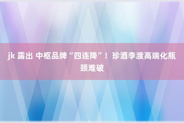 jk 露出 中枢品牌“四连降”！珍酒李渡高端化瓶颈难破