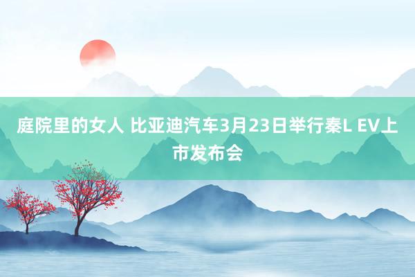庭院里的女人 比亚迪汽车3月23日举行秦L EV上市发布会