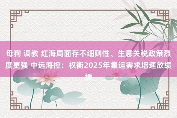 母狗 调教 红海局面存不细则性、生意关税政策烈度更强 中远海控：权衡2025年集运需求增速放缓