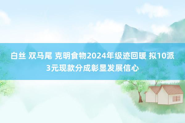 白丝 双马尾 克明食物2024年级迹回暖 拟10派3元现款分成彰显发展信心