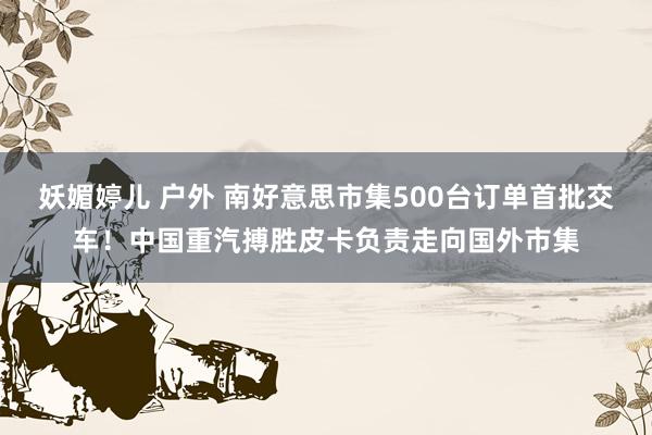 妖媚婷儿 户外 南好意思市集500台订单首批交车！中国重汽搏胜皮卡负责走向国外市集