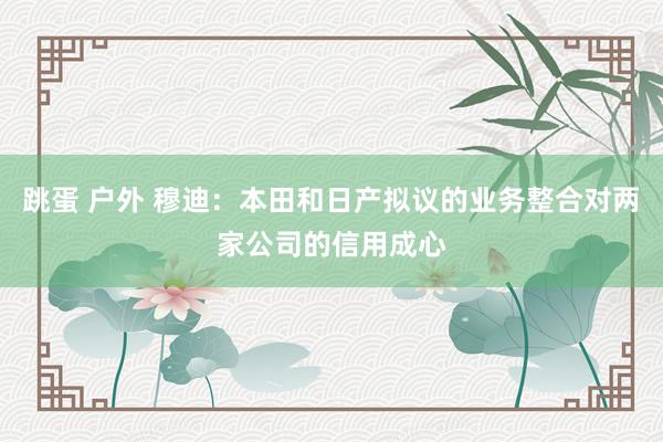 跳蛋 户外 穆迪：本田和日产拟议的业务整合对两家公司的信用成心