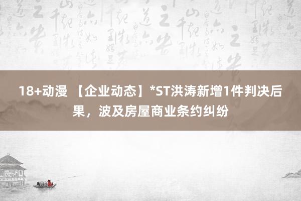 18+动漫 【企业动态】*ST洪涛新增1件判决后果，波及房屋商业条约纠纷
