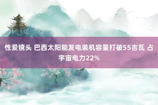 性爱镜头 巴西太阳能发电装机容量打破55吉瓦 占宇宙电力22%