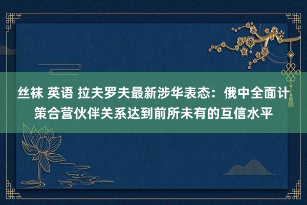 丝袜 英语 拉夫罗夫最新涉华表态：俄中全面计策合营伙伴关系达到前所未有的互信水平