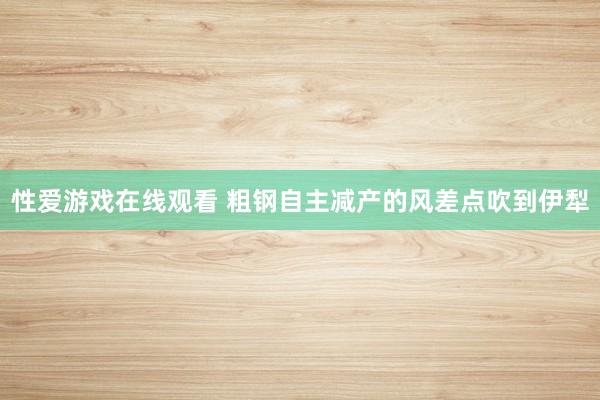 性爱游戏在线观看 粗钢自主减产的风差点吹到伊犁