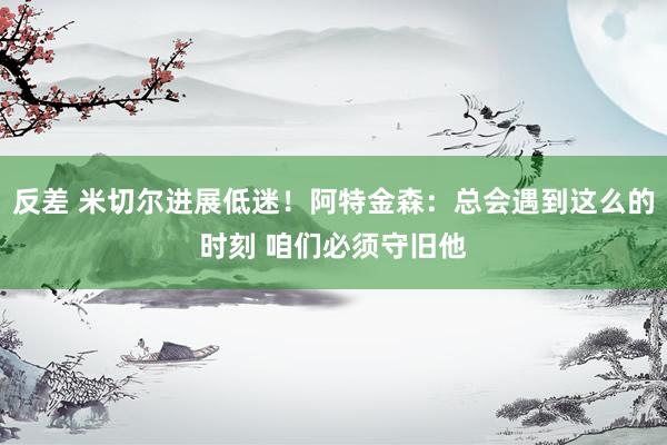 反差 米切尔进展低迷！阿特金森：总会遇到这么的时刻 咱们必须守旧他