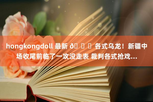 hongkongdoll 最新 😂各式乌龙！新疆中场收尾前临了一攻没走表 裁判各式抢戏...