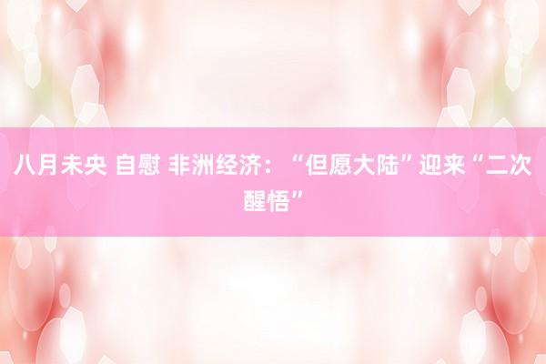 八月未央 自慰 非洲经济：“但愿大陆”迎来“二次醒悟”
