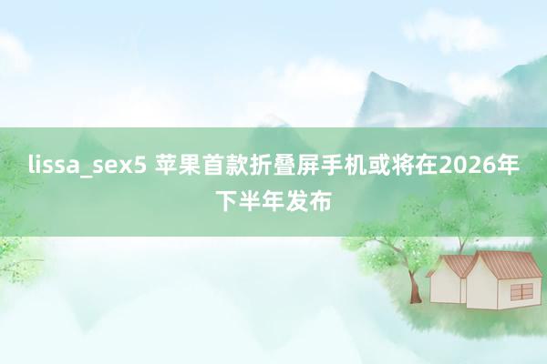 lissa_sex5 苹果首款折叠屏手机或将在2026年下半年发布