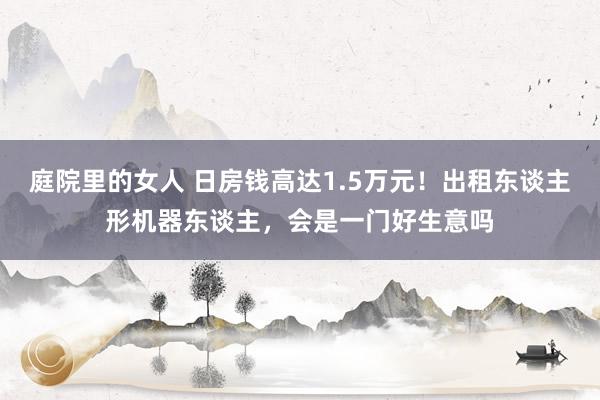 庭院里的女人 日房钱高达1.5万元！出租东谈主形机器东谈主，会是一门好生意吗