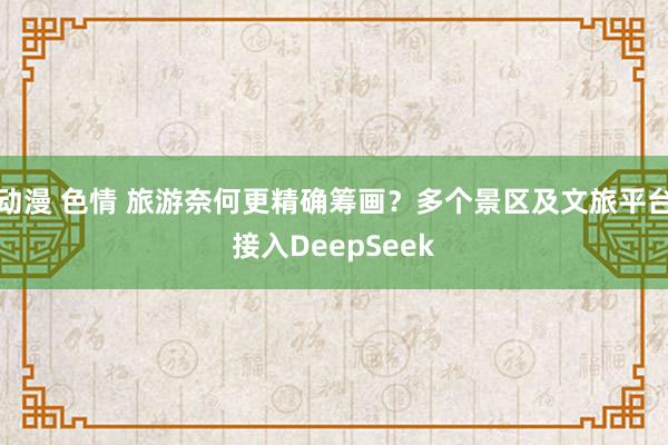 动漫 色情 旅游奈何更精确筹画？多个景区及文旅平台接入DeepSeek