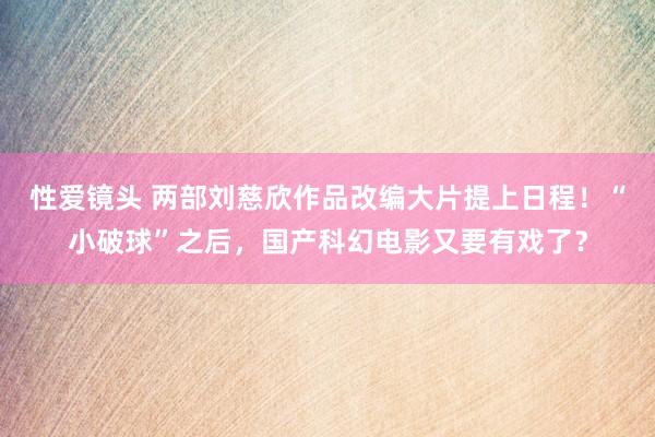 性爱镜头 两部刘慈欣作品改编大片提上日程！“小破球”之后，国产科幻电影又要有戏了？