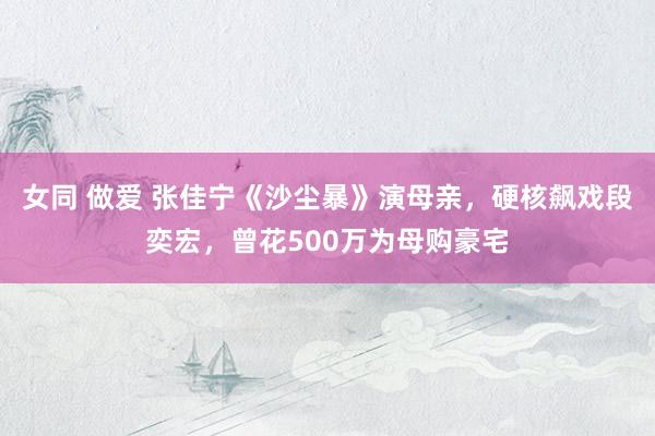 女同 做爱 张佳宁《沙尘暴》演母亲，硬核飙戏段奕宏，曾花500万为母购豪宅
