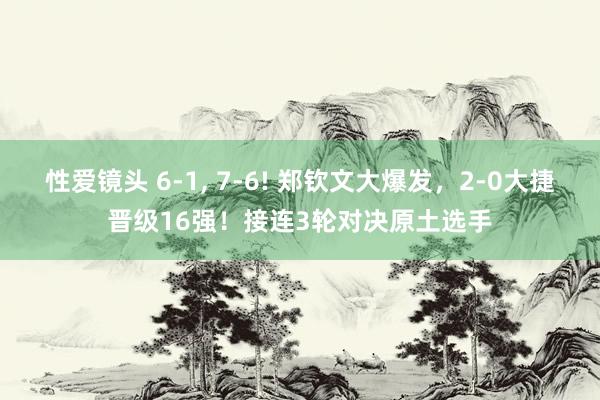 性爱镜头 6-1， 7-6! 郑钦文大爆发，2-0大捷晋级16强！接连3轮对决原土选手