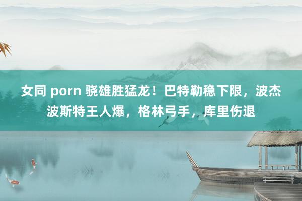 女同 porn 骁雄胜猛龙！巴特勒稳下限，波杰波斯特王人爆，格林弓手，库里伤退