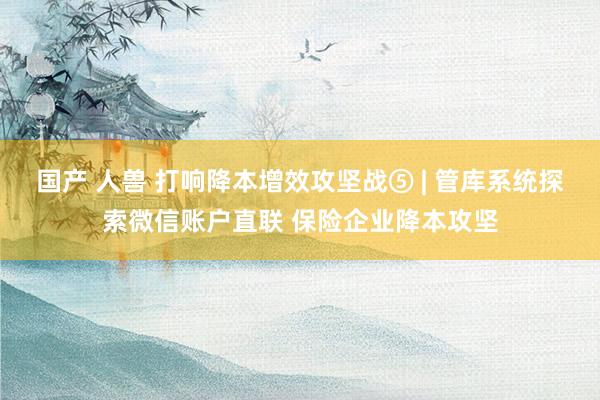 国产 人兽 打响降本增效攻坚战⑤ | 管库系统探索微信账户直联 保险企业降本攻坚