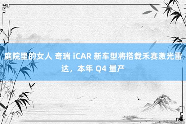 庭院里的女人 奇瑞 iCAR 新车型将搭载禾赛激光雷达，本年 Q4 量产