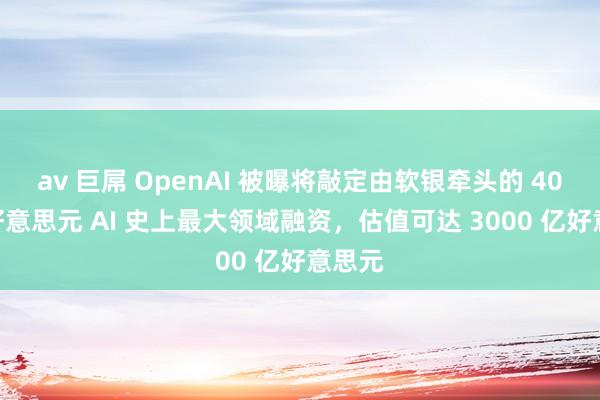 av 巨屌 OpenAI 被曝将敲定由软银牵头的 400 亿好意思元 AI 史上最大领域融资，估值可达 3000 亿好意思元